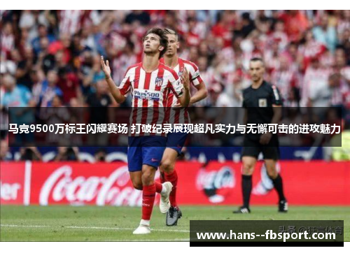 马竞9500万标王闪耀赛场 打破纪录展现超凡实力与无懈可击的进攻魅力